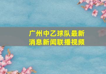 广州中乙球队最新消息新闻联播视频