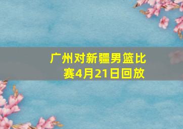 广州对新疆男篮比赛4月21日回放