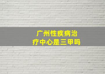 广州性疾病治疗中心是三甲吗