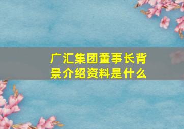 广汇集团董事长背景介绍资料是什么