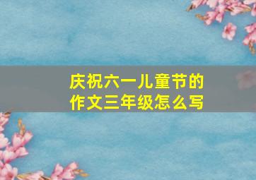 庆祝六一儿童节的作文三年级怎么写