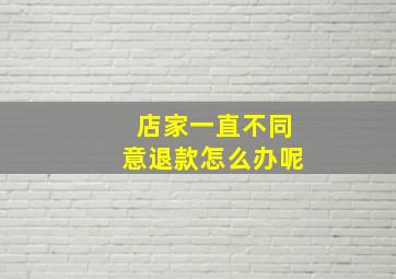 店家一直不同意退款怎么办呢