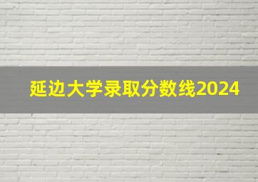 延边大学录取分数线2024