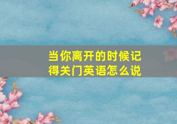 当你离开的时候记得关门英语怎么说