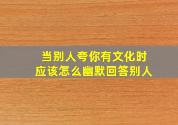 当别人夸你有文化时应该怎么幽默回答别人