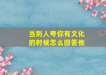 当别人夸你有文化的时候怎么回答他