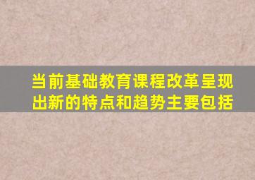 当前基础教育课程改革呈现出新的特点和趋势主要包括