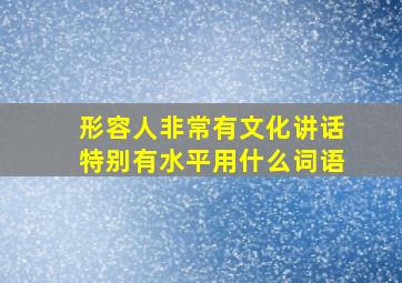 形容人非常有文化讲话特别有水平用什么词语