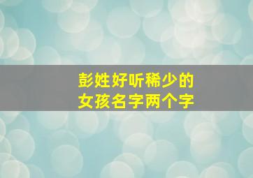 彭姓好听稀少的女孩名字两个字