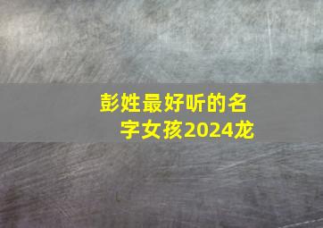 彭姓最好听的名字女孩2024龙