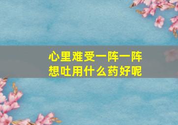 心里难受一阵一阵想吐用什么药好呢