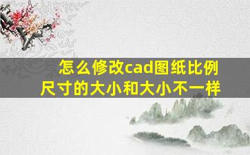 怎么修改cad图纸比例尺寸的大小和大小不一样