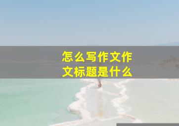 怎么写作文作文标题是什么