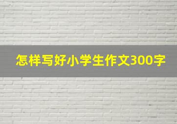 怎样写好小学生作文300字