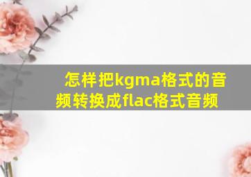 怎样把kgma格式的音频转换成flac格式音频