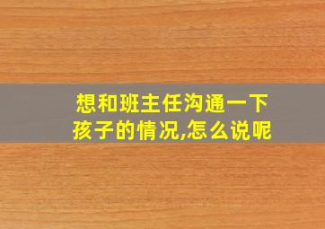 想和班主任沟通一下孩子的情况,怎么说呢