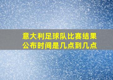 意大利足球队比赛结果公布时间是几点到几点