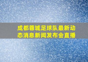 成都蓉城足球队最新动态消息新闻发布会直播