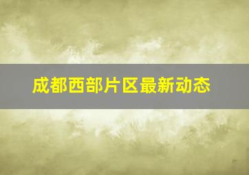 成都西部片区最新动态