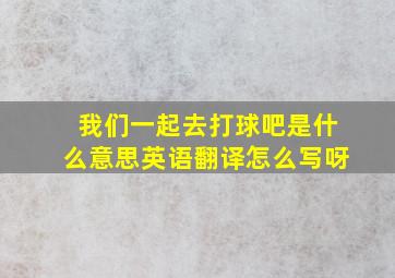 我们一起去打球吧是什么意思英语翻译怎么写呀