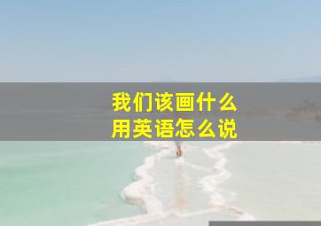 我们该画什么用英语怎么说