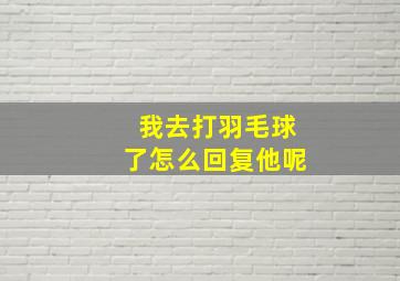 我去打羽毛球了怎么回复他呢