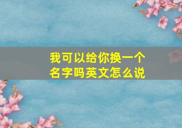 我可以给你换一个名字吗英文怎么说