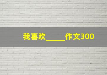 我喜欢_____作文300