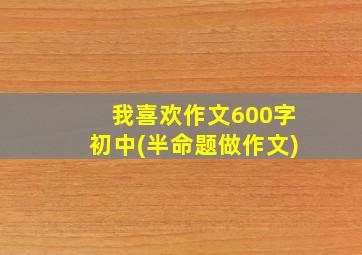 我喜欢作文600字初中(半命题做作文)