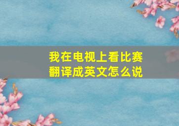 我在电视上看比赛翻译成英文怎么说