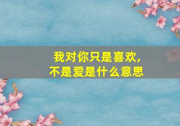 我对你只是喜欢,不是爱是什么意思