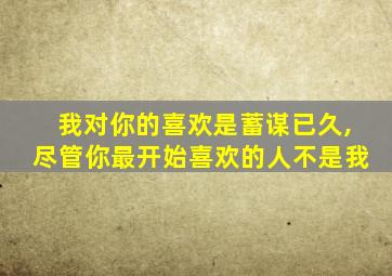 我对你的喜欢是蓄谋已久,尽管你最开始喜欢的人不是我