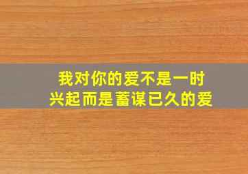 我对你的爱不是一时兴起而是蓄谋已久的爱