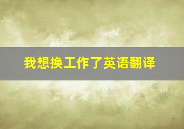 我想换工作了英语翻译