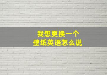 我想更换一个壁纸英语怎么说