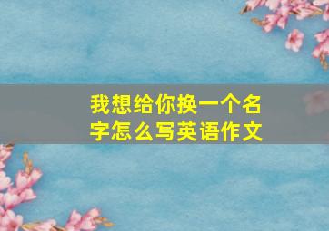 我想给你换一个名字怎么写英语作文