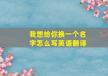 我想给你换一个名字怎么写英语翻译