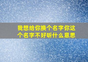 我想给你换个名字你这个名字不好听什么意思