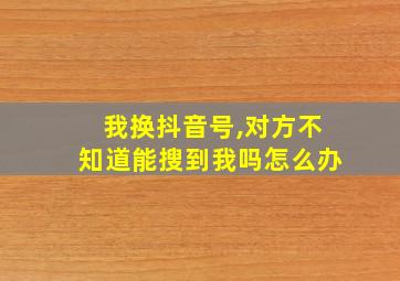 我换抖音号,对方不知道能搜到我吗怎么办