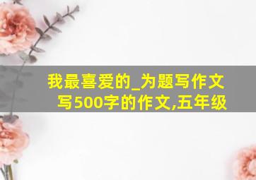 我最喜爱的_为题写作文写500字的作文,五年级