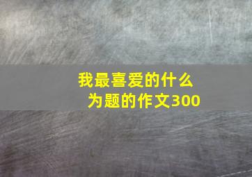 我最喜爱的什么为题的作文300