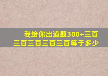 我给你出道题300+三百三百三百三百三百等于多少