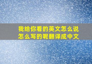 我给你看的英文怎么说怎么写的呢翻译成中文