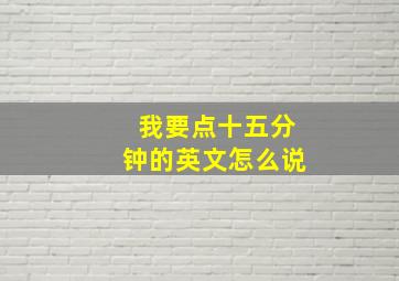 我要点十五分钟的英文怎么说