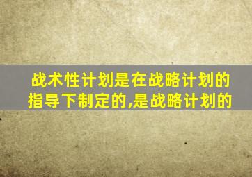 战术性计划是在战略计划的指导下制定的,是战略计划的