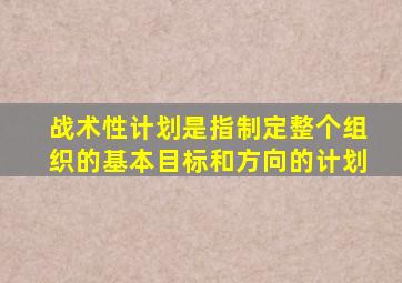 战术性计划是指制定整个组织的基本目标和方向的计划