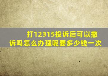 打12315投诉后可以撤诉吗怎么办理呢要多少钱一次