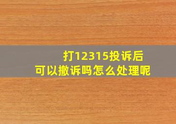 打12315投诉后可以撤诉吗怎么处理呢