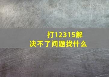 打12315解决不了问题找什么