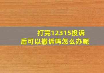 打完12315投诉后可以撤诉吗怎么办呢